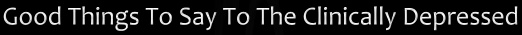 Good Things to Say to the Clinically Depressed